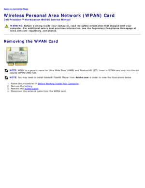 Page 84Back to  Contents Page
Wireless Personal Area Network (WPAN) Card
Dell  Precision™ Workstation M6500  Service Manual
WARNING: Before  working  inside  your computer, read  the safety information that shipped with your
computer. For  additional  safety best practices  information,  see  the Regulatory Compliance Homepage at
www.dell.com/regulatory_compliance.
Removing the WPAN Card
NOTE:  WPAN  is a  generic  name for Ultra  Wide Band (UWB) and  Bluetooth® (BT). Insert a  WPAN  card  only  into the slot...