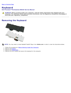 Page 87Back to  Contents Page
Keyboard
Dell  Precision™ Workstation M6500  Service Manual
WARNING: Before  working  inside  your computer, read  the safety information that shipped with your
computer. For  additional  safety best practices  information,  see  the Regulatory Compliance Homepage at
www.dell.com/regulatory_compliance.
Removing the Keyboard
NOTE:  You  may need  to  install Adobe® Flash®  Player  from   Adobe.com in order  to  view  the illustrations below.
1 .  Follow the procedures in  Before...
