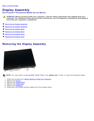 Page 90Back to  Contents Page
Display Assembly
Dell  Precision™ Workstation M6500  Service Manual
WARNING: Before  working  inside  your computer, read  the safety information that shipped with your
computer. For  additional  safety best practices  information,  see  the Regulatory Compliance Homepage at
www.dell.com/regulatory_compliance.
   Removing the Display Assembly
  Replacing  the Display Assembly
  Removing the Display Bezel
  Replacing  the Display Bezel
  Removing the Display Panel
  Replacing  the...