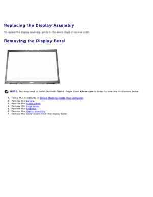 Page 96Replacing the Display Assembly
To replace the display  assembly, perform  the above  steps in reverse  order.
Removing the Display Bezel
NOTE: You  may need  to  install Adobe® Flash®  Player  from   Adobe.com in order  to  view  the illustrations below.
1 .  Follow the procedures in  Before  Working Inside Your  Computer
.
2 .  Remove the  battery
.
3 .  Remove the  access  panel
.
4 .  Remove the  hinge  cover
.
5 .  Remove the  keyboard
.
6 .  Remove the  display  assembly
.
7 .  Remove the screw...