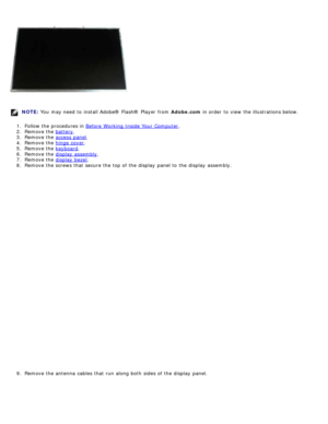 Page 99NOTE: You  may need  to  install Adobe® Flash®  Player  from   Adobe.com in order  to  view  the illustrations below.
1 .  Follow the procedures in  Before  Working Inside Your  Computer
.
2 .  Remove the  battery
.
3 .  Remove the  access  panel
.
4 .  Remove the  hinge  cover
.
5 .  Remove the  keyboard
.
6 .  Remove the  display  assembly
.
7 .  Remove the  display  bezel
.
8 .  Remove the screws that  secure the top of the display  panel to  the display  assembly.
9 .  Remove the antenna  cables that...