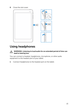Page 156 Close the slot cover.
Using headphones
WARNING: Listening to loud audio for an extended period of time can 
lead to hearing loss.
You can connect a headset, headphones, microphone, or other audio 
equipment to the headset port of your tablet.
1 Connect headphones to the headset port on the tablet.
15 