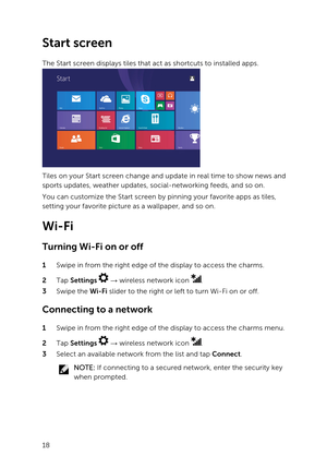 Page 18Start screen
The Start screen displays tiles that act as shortcuts to installed apps.
Tiles on your Start screen change and update in real time to show news and 
sports updates, weather updates, social-networking feeds, and so on.
You can customize the Start screen by pinning your favorite apps as tiles, 
setting your favorite picture as a wallpaper, and so on.
Wi-Fi
Turning Wi-Fi on or off
1 Swipe in from the right edge of the display to access the charms.
2 Tap Settings   :  wireless network icon .
3...