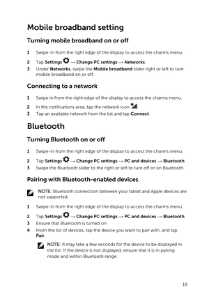 Page 19Mobile broadband setting
Turning mobile broadband on or off
1 Swipe-in from the right edge of the display to access the charms menu.
2 Tap Settings  :  Change PC settings :  Networks.
3 Under Networks, swipe the Mobile broadband slider right or left to turn 
mobile broadband on or off.
Connecting to a network
1 Swipe in from the right edge of the display to access the charms menu.
2 In the notifications area, tap the network icon .
3 Tap an available network from the list and tap Connect.
Bluetooth...