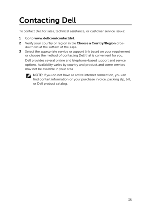 Page 35Contacting Dell
To contact Dell for sales, technical assistance, or customer service issues:
1 Go to www.dell.com/contactdell.
2 Verify your country or region in the Choose a Country/Region drop-
down list at the bottom of the page.
3 Select the appropriate service or support link based on your requirement  or choose the method of contacting Dell that is convenient for you.
Dell provides several online and telephone-based support and service 
options. Availability varies by country and product, and some...