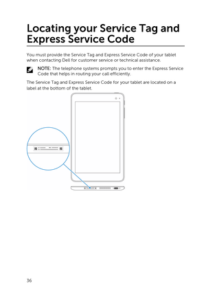 Page 36Locating your Service Tag and 
Express Service Code
You must provide the Service Tag and Express Service Code of your tablet 
when contacting Dell for customer service or technical assistance.
NOTE: The telephone systems prompts you to enter the Express Service 
Code that helps in routing your call efficiently.
The Service Tag and Express Service Code for your tablet are located on a 
label at the bottom of the tablet.
 
36 