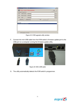 Page 37 
31 
 
Figure 33: KVM upgrade utility window 
 
F.  Connect the mini-USB cable from the  KVM switch’s firmware update port to the 
USB port on a computer running  the firmware update utility.   
   
Figure 34: Mini-USB cable 
 
G.  The utility automatically detects  the KVM switch’s programmer. 
  