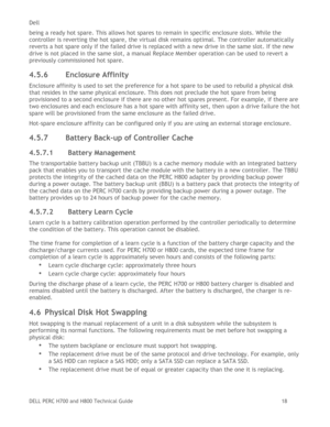Page 18Dell 
DELL PERC H700 and H800 Technical Guide   18 
being a ready hot spare. This allows hot spares to remain in specific enclosure slots. While the 
controller is reverting the hot spare, the virtual disk remains optimal. The controller automatically 
reverts a hot spare only if the failed drive is replaced with a new drive in the same slot. If the new 
drive is not placed in the same slot, a manual Replace Member operation can be used to revert a 
previously commissioned hot spare. 
4.5.6 Enclosure...