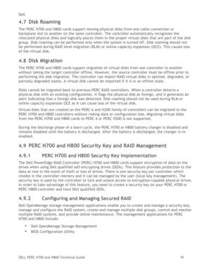 Page 19Dell 
DELL PERC H700 and H800 Technical Guide   19 
4.7 Disk Roaming 
The PERC H700 and H800 cards support moving physical disks from one cable connection or 
backplane slot to another on the same controller. The controller automatically recognizes the 
relocated physical disks and logically places them in the proper virtual disks that are part of the disk 
group. Disk roaming can be performed only when the system is turned off. Disk roaming should not 
be performed during RAID level migration (RLM) or...