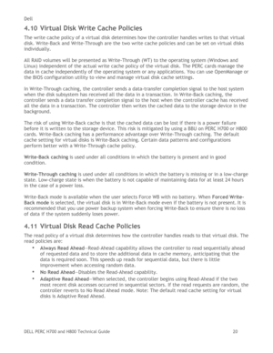 Page 20Dell 
DELL PERC H700 and H800 Technical Guide   20 
4.10 Virtual Disk Write Cache Policies 
The write cache policy of a virtual disk determines how the controller handles writes to that virtual 
disk. Write-Back and Write-Through are the two write cache policies and can be set on virtual disks 
individually.  
 
All RAID volumes will be presented as Write-Through (WT) to the operating system (Windows and 
Linux) independent of the actual write cache policy of the virtual disk. The PERC cards manage the...