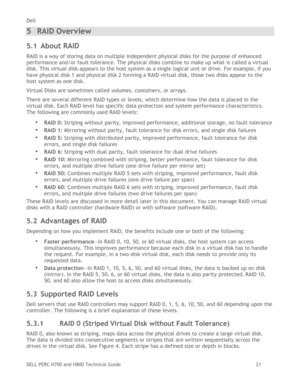 Page 21Dell 
DELL PERC H700 and H800 Technical Guide   21 
5 RAID Overview 
5.1 About RAID 
RAID is a way of storing data on multiple independent physical disks for the purpose of enhanced 
performance and/or fault tolerance. The physical disks combine to make up what is called a virtual 
disk. This virtual disk appears to the host system as a single logical unit or drive. For example, if you 
have physical disk 1 and physical disk 2 forming a RAID virtual disk, those two disks appear to the 
host system as one...