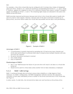 Page 22Dell 
DELL PERC H700 and H800 Technical Guide   22 
For example, a four-drive virtual disk may be configured with 16 stripes (four stripes of designated 
space per drive). Stripes A, B, C and D are located on corresponding hard drives 0, 1, 2, and 3. Stripe 
E, however, appears on a segment of drive 0 in a different location than stripe A; stripes F through H 
appear accordingly on drives 1, 2 and 3. The remaining eight stripes are allocated in the same even 
fashion across the drives. 
 
RAID 0 provides...