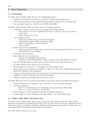 Page 9Dell 
DELL PERC H700 and H800 Technical Guide   9 
2 New Features 
2.1 Overview 
The PERC H700 and PERC H800 offer the new CacheCade feature: 
• Produces cost-effective performance scaling for database-type applications  
• Offloads Random Reads to Dell-qualified Enterprise SSD configured as CacheCade SSD 
• Has a standard feature of 1 GB NV cache (PERC H700/H800) 
The PERC H700 and PERC H800 continue to offer the following features: 
• 512 MB and 1 GB non-volatile cache (not supported on H700 modular)...