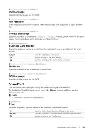 Page 133Understanding the Job Menus |133
❚Dell Document Hub > E-mail Me >
OCR Language
Specifies the language for the OCR.
❚Dell Document Hub > E-mail Me >
PDF Password
Enter the password when you print a PDF file secured with password to open the PDF 
file.
❚Dell Document Hub > E-mail Me >
Remove Blank Page
Specifies whether to enable the  Remove Blank Page feature, which removes the blank 
pages. For details about other settings, see "Scan Settings."
❚Dell Document Hub >
Business Card Reader
Scans the...