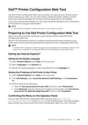 Page 135Dell™ Printer Configuration Web Tool |135
Dell™ Printer Configuration Web Tool
Use Dell Printer Configuration Web Tool to monitor the status of your network printer 
without leaving your desk. You can view and/or change the printer settings, monitor 
toner level, and acknowledge the timing of ordering replacement consumables.
If you are a network administrator, you can copy the printer settings to one or all printers 
on the network using your web browser.
NOTE:
•This web tool is available only when the...