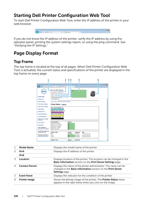 Page 136136| Dell™ Printer Configuration Web Tool
Starting Dell Printer Configuration Web Tool
To start Dell Printer Configuration Web Tool, enter the IP address of the printer in your 
web browser.
If you do not know the IP address of the printer, verify the IP address by using the 
operator panel, printing the system settings report, or using the ping command. See 
"Verifying the IP Settings."
Page Display Format
To p  F r a m e
The top frame is located at the top of all pages. When Dell Printer...