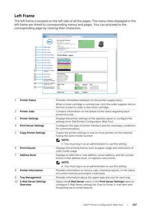 Page 137Dell™ Printer Configuration Web Tool |137
Left Frame
The left frame is located on the left side of all the pages. The menu titles displayed in the 
left frame are linked to corresponding menus and pages. You can proceed to the 
corresponding page by clicking their characters.
1Printer Status Provides immediate feedback on the printer supply status.
When a toner cartridge is running low, click the order supplies link on 
the first screen to order a new toner cartridge.
2 Printer Jobs Contains information...