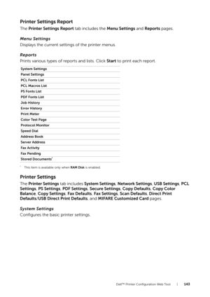 Page 143Dell™ Printer Configuration Web Tool |143
Printer Settings Report
The Printer Settings Report  tab includes the Menu Settings and Reports pages.
Menu Settings
Displays the current settings of the printer menus.
Reports
Prints various types of reports and lists. Click Start  to print each report.
*This item is available only when RAM Disk is enabled.
Printer Settings
The Printer Settings  tab includes System Settings , Network Settings , USB Settings , PCL 
Settings , PS Settings , PDF Settings , Secure...