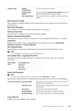 Page 149Dell™ Printer Configuration Web Tool |149
Edit E-mail From Fields
Sets whether to enable editing of the transmission source when you use the Scan to 
Email feature.
Reconfirm Recipients
Sets whether to reconfirm before sending fax or scan jobs.
Software Download
Sets whether to enable download of firmware updates.
Display of Network Information
Sets whether to show network information in the message field of the Home screen.
Login Error
Specifies how many times an administrator can attempt to log in to...