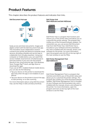 Page 1616| Product Features
Product Features
This chapter describes the product features and indicates their links.
Dell Document Hub app
Easily access and share documents, images and 
digital content with the Dell Document Hub app. 
This innovative cloud collaboration solution 
connects your printer and devices to popular cloud 
services, providing a flexible and secure way to 
collaborate from virtually anywhere. Using your 
computer or mobile device, you can search file 
across multiple cloud services...