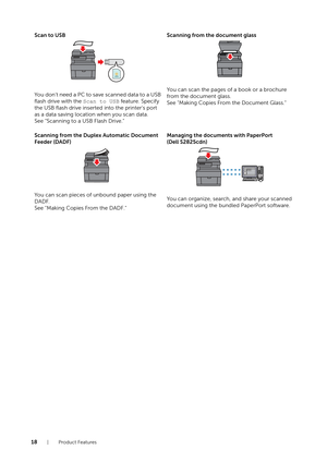 Page 1818| Product Features
Scan to USB
You don't need a PC to save scanned data to a USB 
flash drive with the Scan to USB feature. Specify 
the USB flash drive inserted  into the printer's port 
as a data saving locati on when you scan data.
See "Scanning to a USB Flash Drive." Scanning from the document glass
You can scan the pages of a book or a brochure 
from the document glass.
See "Making Copies From the Document Glass."
Scanning from the Duplex Automatic Document 
Feeder (DADF)...