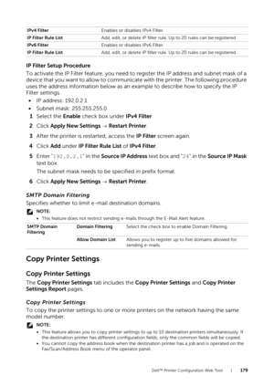 Page 179Dell™ Printer Configuration Web Tool |179
IP Filter Setup Procedure
To activate the IP Filter feature, you need to register the IP address and subnet mask of a 
device that you want to allow to communicate with the printer. The following procedure 
uses the address information below as an example to describe how to specify the IP 
Filter settings.
• IP address: 192.0.2.1
• Subnet mask: 255.255.255.0
1 Select the  Enable check box under  IPv4 Filter.
2 Click  Apply New Settings   Restart Printer.
3 After...