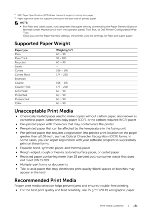 Page 191Print Media Guidelines |191
*1XML Paper Specification (XPS) driver does not support custom size paper.*2Paper type that does not support printing on the back side of printed paper.
NOTE:
•For Plain and Label paper, you can  preset the paper density by selecting the Paper Density (Light or 
Normal) under Maintenance from the operator panel, Tool Box, or Dell Printer Configuration Web 
Tool.
Once you set the Paper Density settings, the prin ter uses the settings for Plain and Label paper.
Supported Paper...