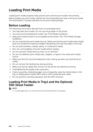 Page 194194|Loading Print Media
Loading Print Media
Loading print media properly helps prevent jams and ensures trouble-free printing.
Before loading any print media, identify the recommended print side of the print media. 
This information is usually indicated on the print media package.
Before Loading
The following instructions describe how to avoid paper jams:
• Use only laser print media. Do not use ink jet paper in the printer.
• Use only recommended print media.  See "Print Media Guidelines."
•...