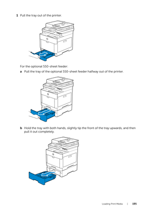 Page 195Loading Print Media |195
1Pull the tray out of the printer.
For the optional 550-sheet feeder:
a Pull the tray of the optional 550-sheet feeder halfway out of the printer.
b Hold the tray with both hands, slightly tip the front of the tray upwards, and then 
pull it out completely. 