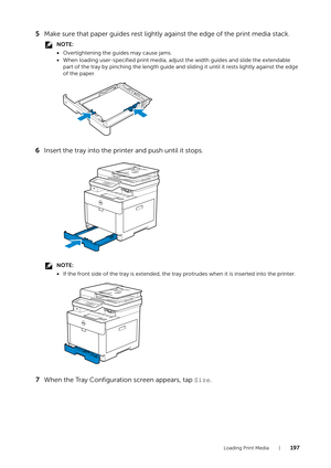 Page 197Loading Print Media |197
5Make sure that paper guides rest lightly against the edge of the print media stack.
NOTE:
•Overtightening the guides may cause jams.
• When loading user-specified print media, adju st the width guides and slide the extendable 
part of the tray by pinching the length guide and  sliding it until it rests lightly against the edge 
of the paper.
6 Insert the tray into the printer and push until it stops.
NOTE:
•If the front side of the tray is extended, the tray  protrudes when it...