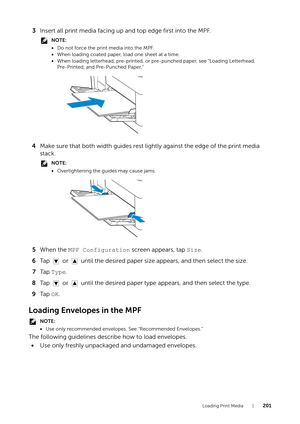 Page 201Loading Print Media |201
3Insert all print media facing up and top edge first into the MPF.
NOTE:
•Do not force the print media into the MPF.
• When loading coated paper, load one sheet at a time.
• When loading letterhead, pre-printed, or pre-punched paper, see "Loading Letterhead, 
Pre-Printed, and Pre-Punched Paper."
4 Make sure that both width guides rest lightly against the edge of the print media 
stack.
NOTE:
•Overtightening the guides may cause jams.
5 When the  MPF Configuration  screen...