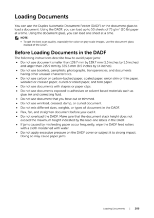 Page 205Loading Documents |205
Loading Documents
You can use the Duplex Automatic Document Feeder (DADF) or the document glass to 
load a document. Using the DADF, you can load up to 50 sheets of 75 g/m2 (20 lb) paper 
at a time. Using the document glass, you can load one sheet at a time.
NOTE:
• To get the best scan quality, especially for co lor or gray scale images, use the document glass 
instead of the DADF.
Before Loading Documents in the DADF
The following instructions describe how to avoid paper jams:
•...