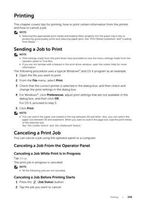 Page 209Printing |209
Printing
This chapter covers tips for printing, how to print certain information from the printer, 
and how to cancel a job.
NOTE:
•Selecting the appropriate print media and loading  them properly into the paper tray is key to 
producing good quality prints an d reducing paper jams. See "Print Media Guidelines" and "Loading 
Print Media."
Sending a Job to Print
NOTE:
• Print settings made from the print driver have pr ecedence over the menu settings made from the 
operator...