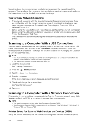 Page 222222|Scanning
Scanning above the recommended resolutions may exceed the capabilities of the 
program. To scan above the recommended resolutions, preview (or pre-scan) and crop 
the image to reduce the size before scanning the image.
Tips for Easy Network Scanning
• The network scanning with the Scan to Computer feature is recommended if you 
are not familiar with the network scanning  setup. It provides the simple and easy 
steps for your convenience. For details, see "Scanning to a Computer With a...