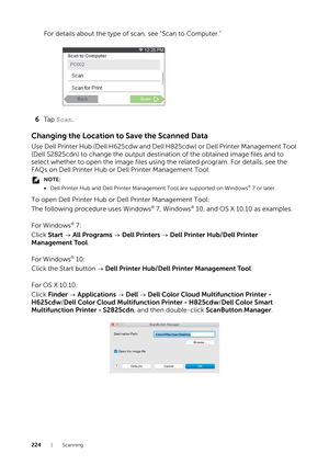 Page 224224|Scanning
For details about the type of scan, see "Scan to Computer."
6 Ta p   Scan.
Changing the Location to  Save the Scanned Data
Use Dell Printer Hub (Dell H625cdw and Dell H825cdw) or Dell Printer Management Tool 
(Dell S2825cdn) to change the output destination of the obtained image files and to 
select whether to open the image files using the related program. For details, see the 
FAQs on Dell Printer Hub or Dell Printer Management Tool.
NOTE:
•Dell Printer Hub and Dell Printer...