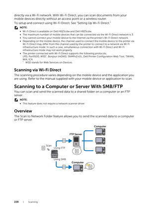 Page 228228|Scanning
directly via a Wi-Fi network. With Wi-Fi Direct, you can scan documents from your 
mobile devices directly without an  access point or a wireless router.
To setup and connect using Wi-Fi Direct, See ”Setting Up Wi-Fi Direct.”
NOTE:
• Wi-Fi Direct is available on Dell H625cdw and Dell H825cdw.
• The maximum number of mobile devices that can  be connected via the Wi-Fi Direct network is 3.
• You cannot connect your mobile device to the Internet via the printer’s Wi-Fi Direct network.
•...