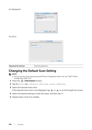 Page 246246|Scanning
For Windows®:
For OS X:
Changing the Default Scan Setting
NOTE:
• You can set the same setting using Dell Printer Configuration Web Tool. See "Dell™ Printer 
Configuration Web Tool."
1 Press the   ( Information) button.
2 Ta p  t h e   Tools tab    Default Settings   Scan Defaults .
3 Select the desired menu item.
If the desired menu item is not displayed,  tap   or   to scroll through the screen.
4 Select the desired setting or enter the value, and then tap  OK.
5 Repeat steps 3 and...