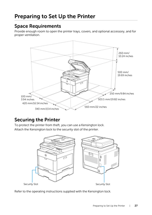 Page 27Preparing to Set Up the Printer |27
Preparing to Set Up the Printer
Space Requirements
Provide enough room to open the printer trays, covers, and optional accessory, and for 
proper ventilation.
Securing the Printer
To protect the printer from theft, you can use a Kensington lock.
Attach the Kensington lock to the security slot of the printer.
Refer to the operating instructions supplied with the Kensington lock.
250 mm/9.84 inches
503.5 mm/19.82 inches
560 mm/22 inches
100 mm/
3.94 inches
420 mm/16.54...