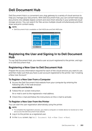 Page 263Dell Document Hub |263
Dell Document Hub
Dell Document Hub is a convenient one-stop gateway to a variety of cloud services to 
help you manage your documents. With Dell Document Hub, you can convert hard copy 
documents into editable digital content and store them directly in your preferred cloud 
storage service. You can search for files across multiple clouds simultaneously and then 
share and print content easily.
NOTE:
• Dell Document Hub is available on Dell H625cdw and Dell H825cdw.
Registering the...