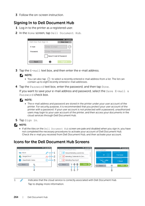 Page 264264| Dell Document Hub
3Follow the on-screen instruction.
Signing In to Dell Document Hub
1Log in to the printer as a registered user.
2 In the  Home screen, tap  Dell Document Hub .
3 Ta p  t h e   E-mail text box, and then enter the e-mail address.
NOTE:
•You can also tap   to select a recently entered e-mail address from a list. The list can 
contain up to eight recently entered e-mail addresses.
4 Ta p  t h e   Password  text box, enter the password, and then tap  Done.
If you want to save your...