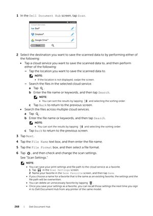 Page 268268| Dell Document Hub
1In the  Dell Document Hub  screen, tap Scan.
2 Select the destination you want to save the scanned data to by performing either of 
the following:
• Tap a cloud service you want to save the scanned data to, and then perform 
either of the following:
–Tap the location you want to save the scanned data to.
NOTE:
•If the location is not di splayed, swipe the screen.
–Search the files in the selected cloud service.
aTa p  .
b Enter the file name or keywords, and then tap  Search....