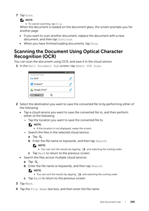 Page 269Dell Document Hub |269
7Ta p   Scan.
NOTE:
•To cancel scanning, tap Stop.
When the document is loaded on the document glass, the screen prompts you for 
another page.
• If you want to scan another document, replace the document with a new 
document, and then tap  Continue.
• When you have finished loading documents, tap  Done.
Scanning the Document Using Optical Character 
Recognition (OCR)
You can scan the document using OCR, and save it in the cloud service.
1 In the  Dell Document Hub  screen, tap...
