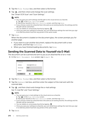 Page 270270| Dell Document Hub
5Ta p  t h e   File Format  box, and then select a file format.
6 Tap  , and then check and change the scan settings.
See "Smart OCR Scan"  and "Scan Settings.”
NOTE:
•You can save your print settings and file  path to the cloud service as a favorite.
1 Ta p    i n  t h e   Scan Settings  screen.
2 Name your favorite in the  Save Favorite screen, and then tap  Save.
• If you choose a name for a favorite that is the sa me as an existing favorite, the settings and the...