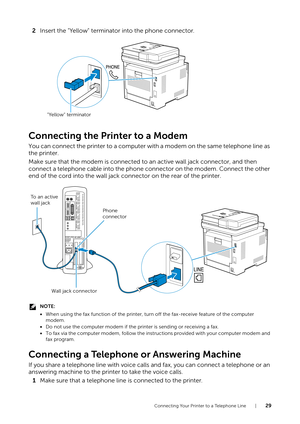 Page 29Connecting Your Printer to a Telephone Line |29
2Insert the "Yellow" terminator into the phone connector.
Connecting the Printer to a Modem
You can connect the printer to a computer with a modem on the same telephone line as 
the printer.
Make sure that the modem is connected to  an active wall jack connector, and then 
connect a telephone cable into the phone connector on the modem. Connect the other 
end of the cord into the wall jack connector on the rear of the printer.
NOTE:
• When using the...