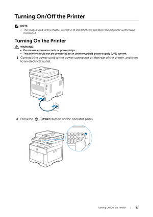 Page 31Turning On/Off the Printer |31
Turning On/Off the Printer
NOTE:
•The images used in this chapter are those of  Dell H625cdw and Dell H825cdw unless otherwise 
mentioned.
Tu r n i n g  O n  t h e  P r i n t e r
WARNING:
• Do not use extension cords or power strips.
• The printer should not be connected to an  uninterruptible power supply (UPS) system.
1Connect the power cord to the power connector on the rear of the printer, and then 
to an electrical outlet.
2 Press the   ( Power) button on the operator...