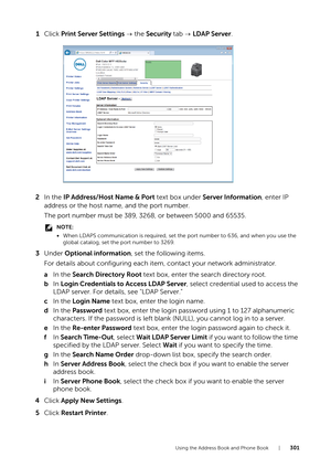 Page 301Using the Address Book and Phone Book |301
1Click  Print Server Settings   the Security  tab   LDAP Server .
2 In the  IP Address/Host Name & Port  text box under Server Information , enter IP 
address or the host name, and the port number.
The port number must be 389, 3268, or between 5000 and 65535.
NOTE:
• When LDAPS communication is required, set the port number to 636, and when you use the 
global catalog, set the port number to 3269.
3 Under  Optional information , set the following items.
For...