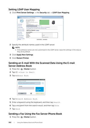 Page 302302| Using the Address Book and Phone Book
Setting LDAP User Mapping
1Click  Print Server Settings   the Security  tab   LDAP User Mapping .
2 Specify the attribute names used in the LDAP server.
NOTE:
•If the attribute names are not customized in the  LDAP server, leave the settings in this step as 
they are by default.
3 Click  Apply New Settings.
4 Click  Restart Printer .
Sending an E-mail With the Sc anned Data Using the E-mail 
Server Address Book
1 Press the   ( Home) button.
2 Ta p     Scan to...