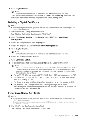 Page 307Using Digital Certificates |307
6Click  Display the List .
NOTE:
•If the list includes more than 20 certificates, click  Next to display the next page.
The certificate displayed  with an asterisk as "*Valid" in the  Validity  column is the 
certificate associated with the pu rpose of use and currently used.
Deleting a Digital Certificate
NOTE:
•To manage digital certificates, you must set  up HTTPS communication. See "Preparing to Use 
HTTPS Communication."
1 Start Dell Printer...