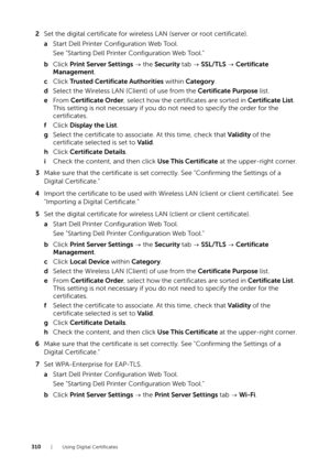 Page 310310| Using Digital Certificates
2Set the digital certificate for wireless LAN (server or root certificate).
a Start Dell Printer Configuration Web Tool.
See "Starting Dell Printer Configuration Web Tool."
b Click  Print Server Settings   the Security  tab   SSL/TLS   Certificate 
Management .
c Click  Trusted Certificate Authorities  within Category .
d Select the Wireless LAN (Client) of use from the  Certificate Purpose list.
e From  Certificate Order , select how the certificates are sorted in...