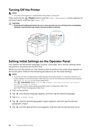 Page 3232| Turning On/Off the Printer
Turning Off the Printer
NOTE:
•The data in the memory is cleare d when the printer is turned off.
Press and hold the   (Power) button until the  Power Management  screen appears on 
the touch panel, and then tap  Power Off.
CAUTION:
• Pressing and holding the button for six or more seconds can turn off the printer immediately. 
However, note that this may result in the loss of data in memory.
Setting Initial Settings  on the Operator Panel
You need to set the printer...